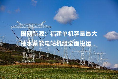 國網新源:福建單機容量最大抽水蓄能電站機組全面投運