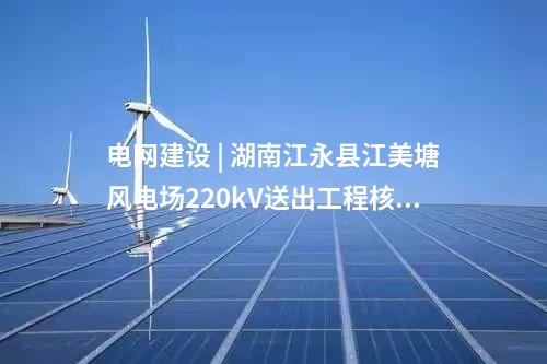 電網建設 | 湖南江永縣江美塘風電場220kV送出工程核準獲批