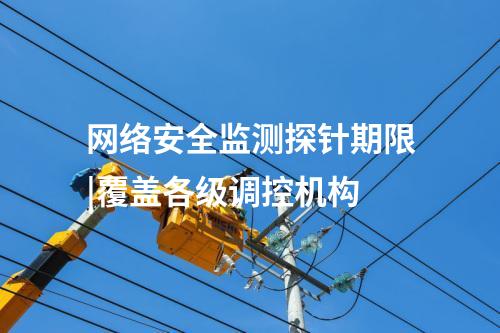 網絡安全監測探針期限|覆蓋各級調控機構